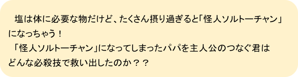 塩は体に必要な物だけど、たくさん撮り過ぎると「怪人ソルトーチャン」になっちゃう！「怪人ソルトーチャン」になってしまったパパを主人公のつなぐ君はどんな必殺技で救い出したのか？