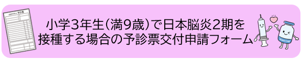 小学3年生(満9歳)で日本脳炎2期を接種する場合の予診票交付申請はこちら（外部リンク・新しいウィンドウで開きます）