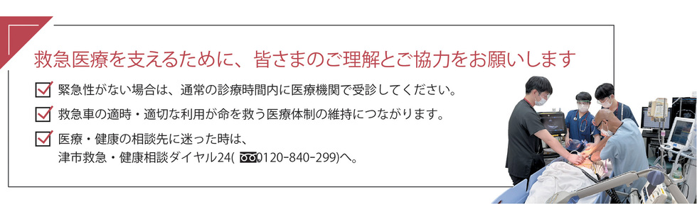 緊急性がない場合は、通常の診療時間内に医療機関で受診してください。 救急車の適時・適切な利用が命を救う医療体制の維持につながります。 医療・健康の相談先に迷った時は、津市救急・健康相談ダイヤル24(フリーダイヤル0120-840-299)へ。