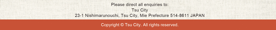 Please direct all enquiries to:Tsu City 23-1 Nishimarunouchi, Tsu City, Mie Prefecture 514-8611 JAPAN Copyright © Tsu City. All rights reserved.